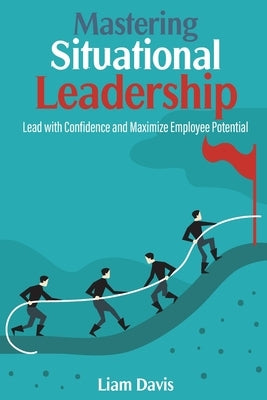 Mastering Situational Leadership: Lead with Confidence and Maximize Employee Potential by Davis, Liam