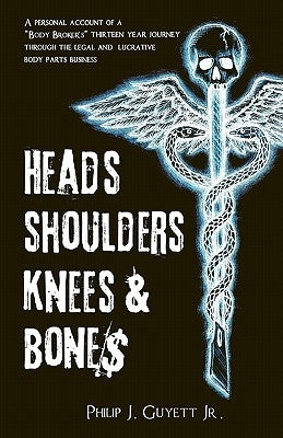 Heads, Shoulders, Knees and Bone$: A personal account of a "body broker's" thirteen year journey through the legal and lucrative body parts business by Guyett, Philip Joe, Jr.