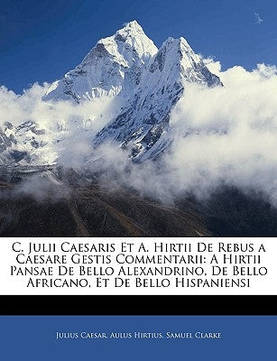 C. Julii Caesaris Et A. Hirtii de Rebus a Caesare Gestis Commentarii: A Hirtii Pansae de Bello Alexandrino, de Bello Africano, Et de Bello Hispaniensi by Caesar, Julius