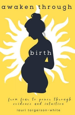Awaken Through Birth: From Fear to Power Through Evidence and Intuition by Torgerson-White, Lauri