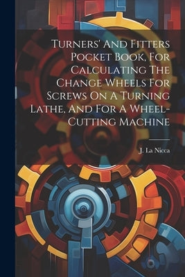 Turners' And Fitters Pocket Book, For Calculating The Change Wheels For Screws On A Turning Lathe, And For A Wheel-cutting Machine by Nicca, J. La