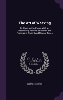 The Art of Weaving: By Hand and by Power, With an Introductory Account of Its Rise and Progress in Ancient and Modern Times by Gilroy, Clinton G.