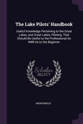The Lake Pilots' Handbook: Useful Knowledge Pertaining to the Great Lakes, and Great Lakes, Piloting, That Should Be Useful to the Professional A by Anonymous