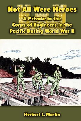 Not All Were Heroes: A Private in the Corps of Engineers in the Pacific During World War II by Martin, Herbert L.