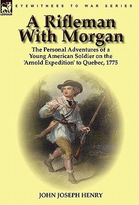 A Rifleman With Morgan: the Personal Adventures of a Young American Soldier on the 'Arnold Expedition' to Quebec, 1775 by Henry, John Joseph