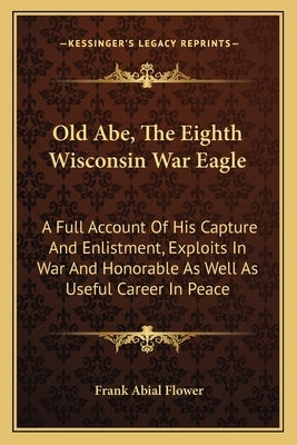 Old Abe, The Eighth Wisconsin War Eagle: A Full Account Of His Capture And Enlistment, Exploits In War And Honorable As Well As Useful Career In Peace by Flower, Frank Abial
