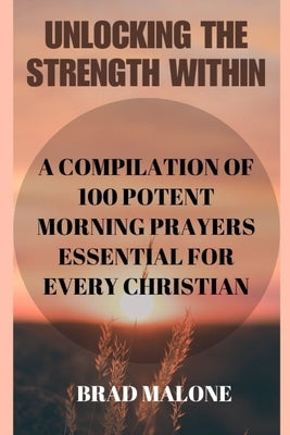 Unlocking the Strength Within: A Compilation of 100 Potent Morning Prayers Essential for Every Christian by Malone, Brad