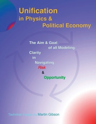 Unification in Physics & Political Economy: The Aim & Goal of all Modeling: Clarity in Navigating Risk & Opportunity by Gibson, Martin