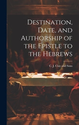 Destination, Date, and Authorship of the Epistle to the Hebrews by C J Clay and Sons