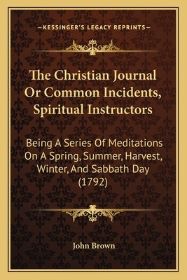 The Christian Journal Or Common Incidents, Spiritual Instructors: Being A Series Of Meditations On A Spring, Summer, Harvest, Winter, And Sabbath Day by Brown, John