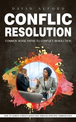 Conflict Resolution: Common Sense Paths to Conflict Resolution (How to Achieve Conflict Resolution Through Effective Communication) by Alford, David