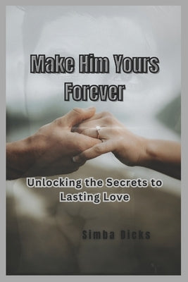 Make Him Yours Forever: Unlocking the Secrets to Lasting Love by Dicks, Simba