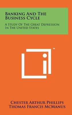 Banking And The Business Cycle: A Study Of The Great Depression In The United States by Phillips, Chester Arthur