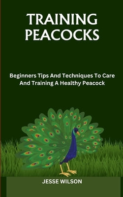 Training Peacocks: Beginners Tips And Techniques To Care And Training A Healthy Peacock by Wilson, Jesse