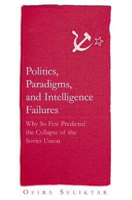 Politics, Paradigms, and Intelligence Failures: Why So Few Predicted the Collapse of the Soviet Union by Seliktar, Ofira