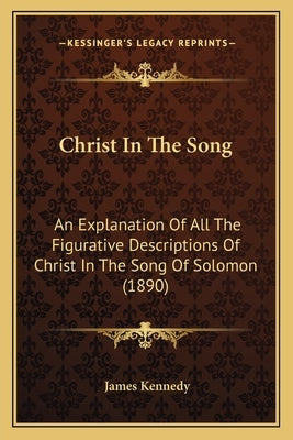 Christ In The Song: An Explanation Of All The Figurative Descriptions Of Christ In The Song Of Solomon (1890) by Kennedy, James