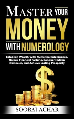 Master Your MONEY With Numerology: Establish Wealth With Numerical Intelligence, Unlock Financial Fortune, Conquer Hidden Obstacles, and Achieve Lasti by Achar, Sooraj