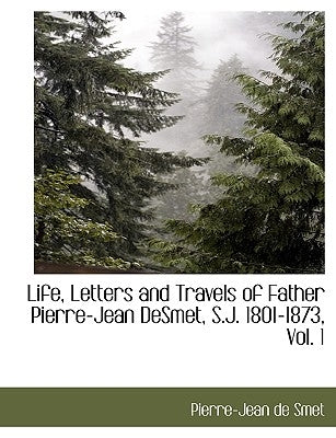 Life, Letters and Travels of Father Pierre-Jean Desmet, S.J. 1801-1873, Vol. 1 by Smet, Pierre-Jean De