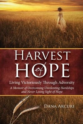 Harvest of Hope: Living Victoriously Through Adversity: A Memoir of Overcoming Unrelenting Hardships & Never Losing Sight of Hope by Arcuri, Dana L.