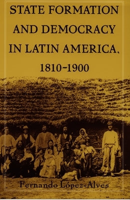 State Formation and Democracy in Latin America, 1810-1900 by Lopez-Alves, Fernando