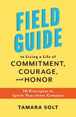 Field Guide to Living a Life of Commitment, Courage, and Honor: 10 Principles to Ignite Your Inner Compass by Solt, Tamara