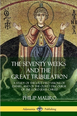 The Seventy Weeks and the Great Tribulation: A Study of the Last Two Visions of Daniel, and of the Olivet Discourse of the Lord Jesus Christ by Mauro, Philip