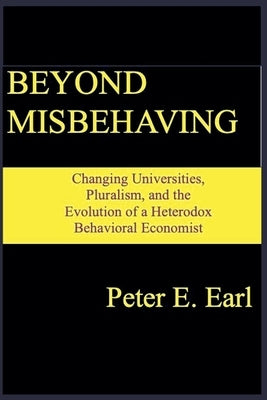 Beyond Misbehaving: Changing Universities, Pluralism, and the Evolution of a Heterodox Behavioral Economist by Earl, Peter E.