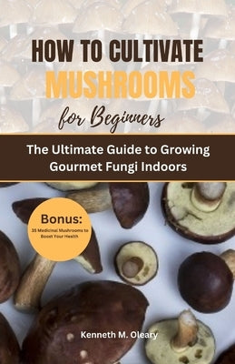 How to Cultivate Mushrooms for Beginners: The Ultimate Guide to Growing Gourmet Fungi Indoors by Oleary, Kenneth M.