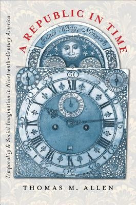 A Republic in Time: Temporality and Social Imagination in Nineteenth-Century America by Allen, Thomas M.