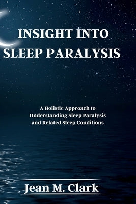 Insight Into Sleep Paralysis: A Holistic Approach to Understanding Sleep Paralysis and Related Sleep Conditions by Clark, Jean M.