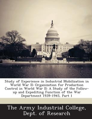 Study of Experience in Industrial Mobilization in World War II: Organization for Production Control in World War II: A Study of the Follow-Up and Expe by The Army Industrial College, Dept Of Re