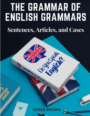 The Grammar of English Grammars: Sentences, Articles, and Cases by Goold Brown