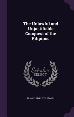 The Unlawful and Unjustifiable Conquest of the Filipinos by Brooks, Francis Augustus
