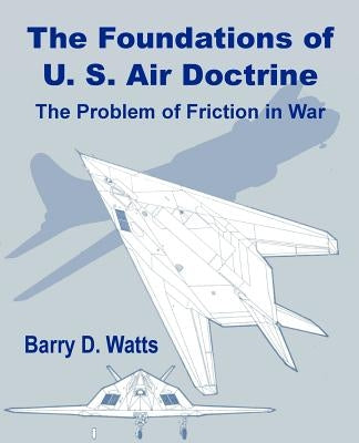 The Foundations of US Air Doctrine: The Problem of Friction in War by Watts, Barry D.
