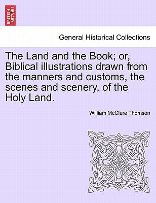 The Land and the Book; or, Biblical illustrations drawn from the manners and customs, the scenes and scenery, of the Holy Land. by Thomson, William McClure