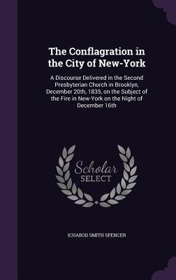 The Conflagration in the City of New-York: A Discourse Delivered in the Second Presbyterian Church in Brooklyn, December 20th, 1835, on the Subject of by Spencer, Ichabod Smith