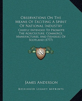 Observations On The Means Of Exciting A Spirit Of National Industry: Chiefly Intended To Promote The Agriculture, Commerce, Manufactures, And Fisherie by Anderson, James
