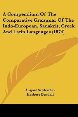 A Compendium Of The Comparative Grammar Of The Indo-European, Sanskrit, Greek And Latin Languages (1874) by Schleicher, August