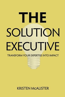 The Solution Executive: Transform Your Expertise Into Impact by McAlister, Kristen
