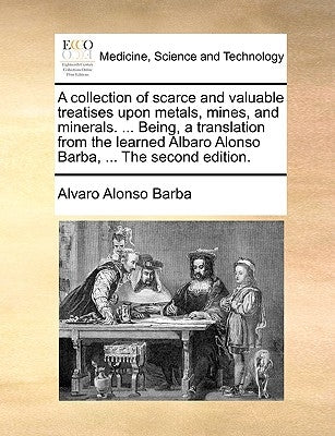 A Collection of Scarce and Valuable Treatises Upon Metals, Mines, and Minerals. ... Being, a Translation from the Learned Albaro Alonso Barba, ... the by Barba, Alvaro Alonso