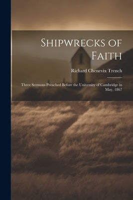 Shipwrecks of Faith: Three Sermons Preached Before the University of Cambridge in May, 1867 by Trench, Richard Chenevix