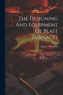 The Designing And Equipment Of Blast Furnaces by Stevenson, John L.
