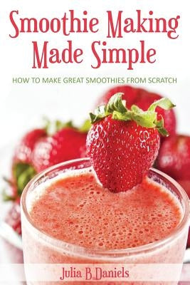 Smoothie Making Made Simple: How to Make Great Smoothies From Scratch by Daniels, Julia B.