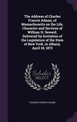 The Address of Charles Francis Adams, of Massachusetts on the Life, Character and Services of William H. Seward. Delivered by Invitation of the Legisl by Adams, Charles Francis