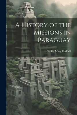 A History of the Missions in Paraguay by Caddell, Cecilia Mary