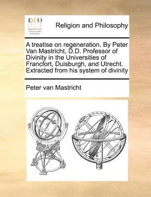 A Treatise on Regeneration. by Peter Van Mastricht, D.D. Professor of Divinity in the Universities of Francfort, Duisburgh, and Utrecht. Extracted fro by Mastricht, Peter Van