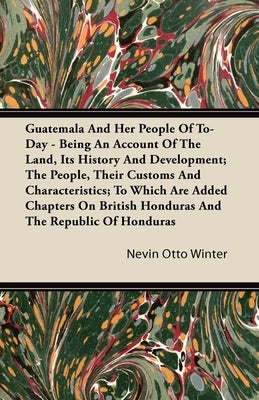 Guatemala And Her People Of To-Day - Being An Account Of The Land, Its History And Development; The People, Their Customs And Characteristics; To Whic by Winter, Nevin Otto