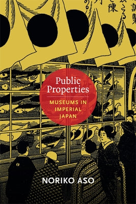 Public Properties: Museums in Imperial Japan by Aso, Noriko