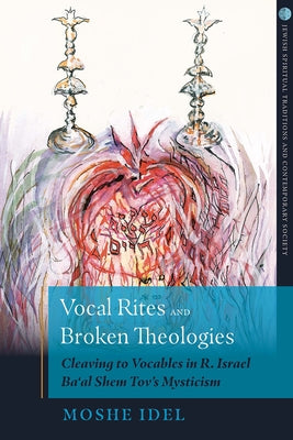 Vocal Rites and Broken Theologies Cleaving to Vocables in R. Israel Ba'al Shem Tov's Mysticism by Idel, Moshe