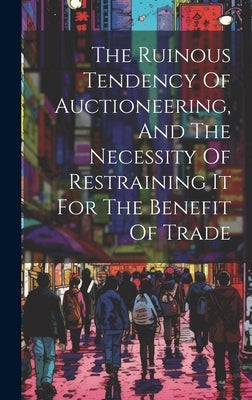 The Ruinous Tendency Of Auctioneering, And The Necessity Of Restraining It For The Benefit Of Trade by Anonymous